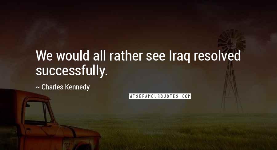 Charles Kennedy Quotes: We would all rather see Iraq resolved successfully.