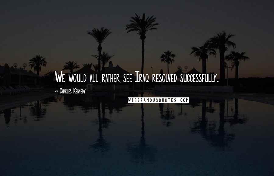Charles Kennedy Quotes: We would all rather see Iraq resolved successfully.