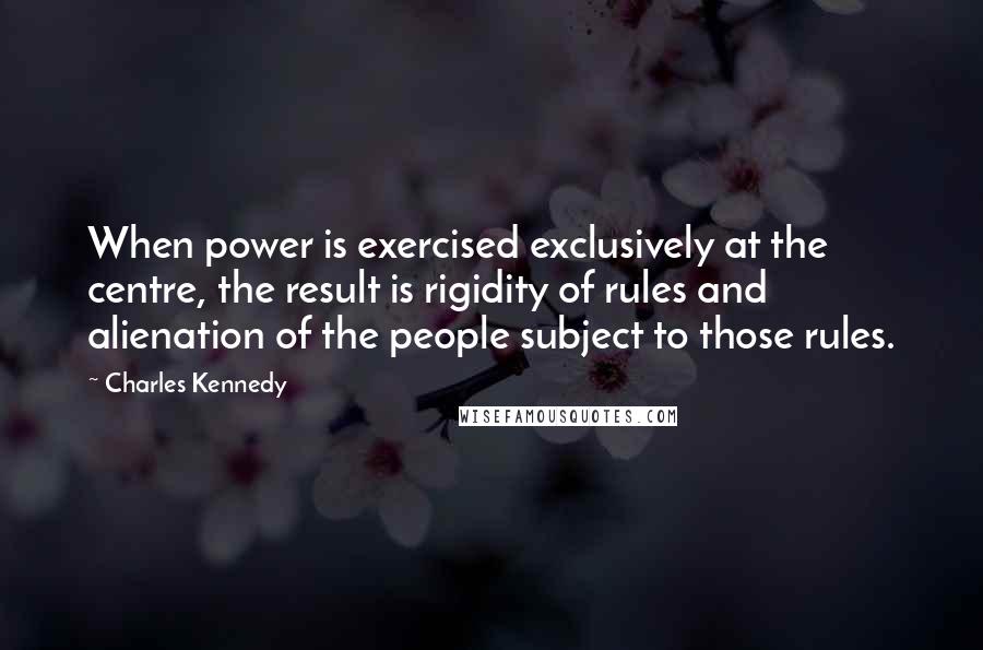 Charles Kennedy Quotes: When power is exercised exclusively at the centre, the result is rigidity of rules and alienation of the people subject to those rules.