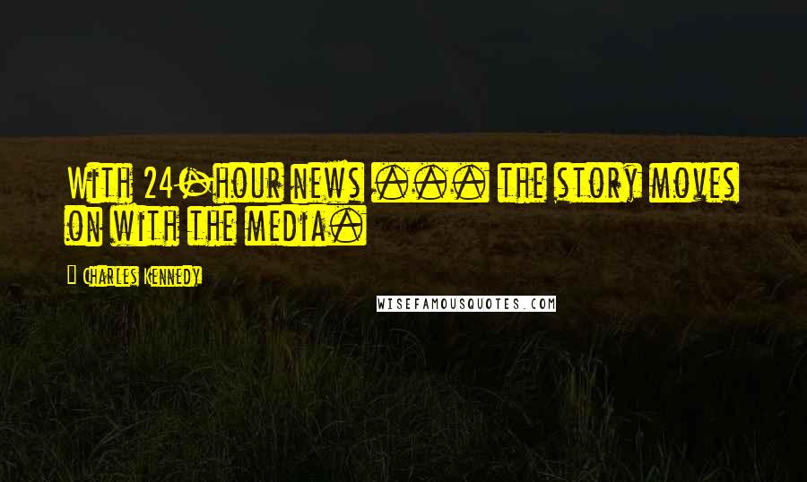Charles Kennedy Quotes: With 24-hour news ... the story moves on with the media.
