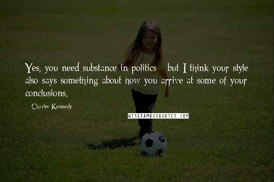 Charles Kennedy Quotes: Yes, you need substance in politics - but I think your style also says something about how you arrive at some of your conclusions.