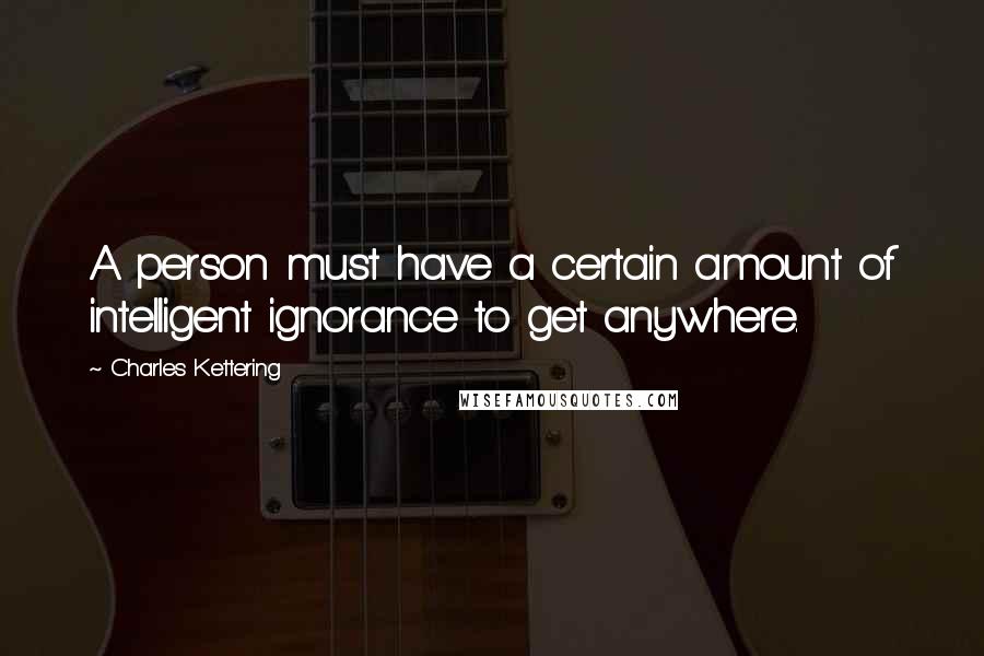 Charles Kettering Quotes: A person must have a certain amount of intelligent ignorance to get anywhere.