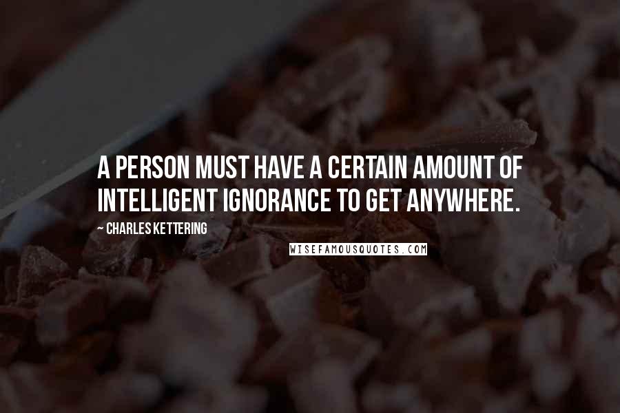 Charles Kettering Quotes: A person must have a certain amount of intelligent ignorance to get anywhere.