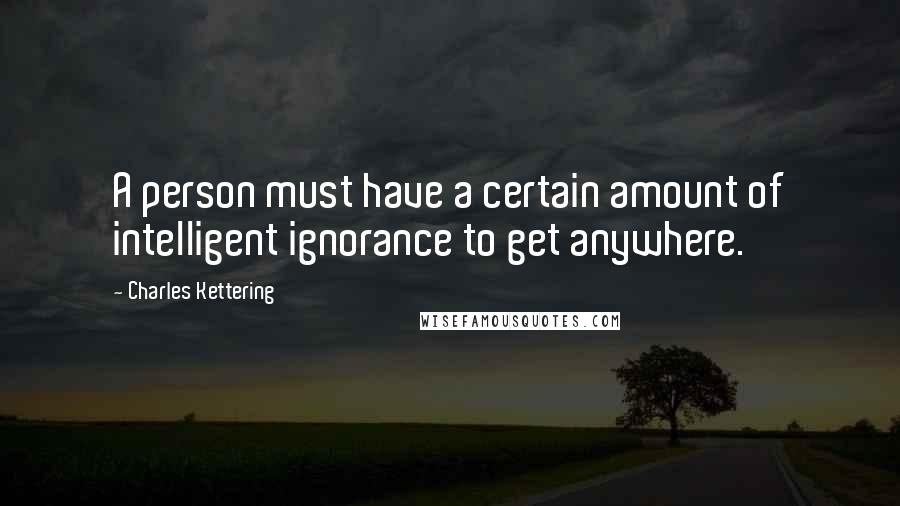 Charles Kettering Quotes: A person must have a certain amount of intelligent ignorance to get anywhere.