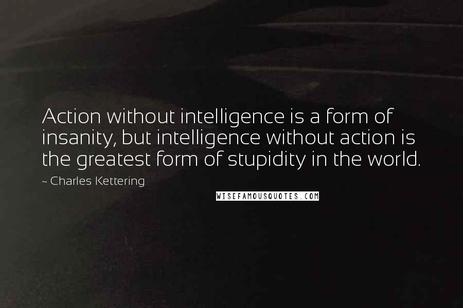 Charles Kettering Quotes: Action without intelligence is a form of insanity, but intelligence without action is the greatest form of stupidity in the world.