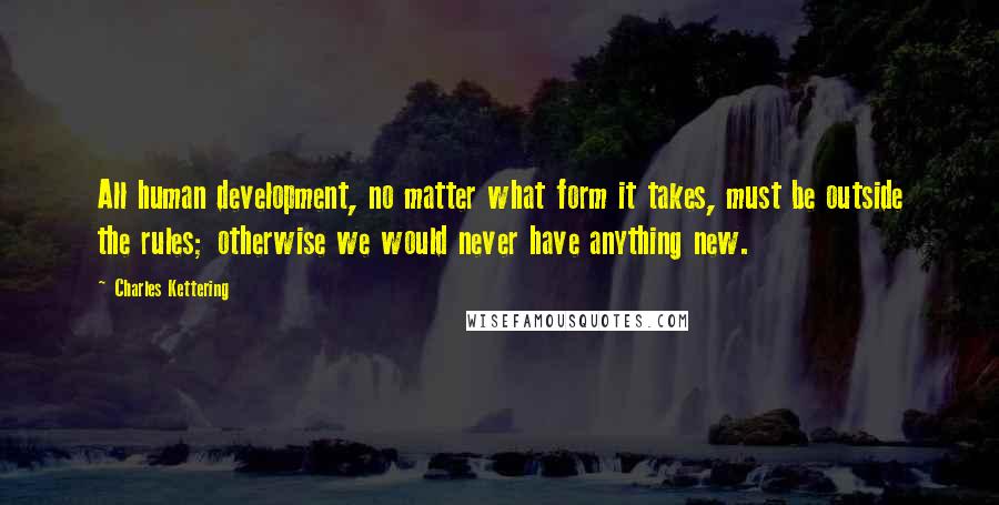 Charles Kettering Quotes: All human development, no matter what form it takes, must be outside the rules; otherwise we would never have anything new.