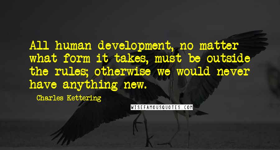 Charles Kettering Quotes: All human development, no matter what form it takes, must be outside the rules; otherwise we would never have anything new.