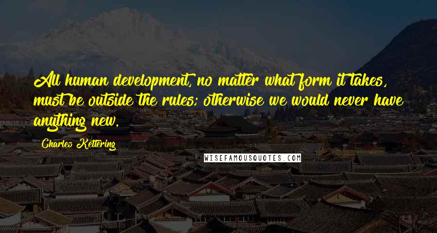 Charles Kettering Quotes: All human development, no matter what form it takes, must be outside the rules; otherwise we would never have anything new.