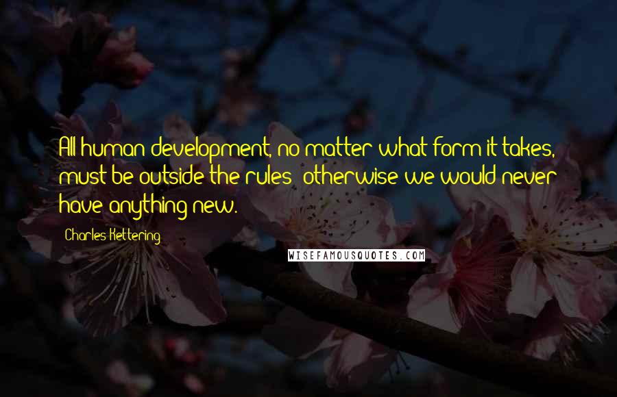 Charles Kettering Quotes: All human development, no matter what form it takes, must be outside the rules; otherwise we would never have anything new.