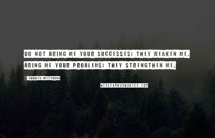 Charles Kettering Quotes: Do not bring me your successes; they weaken me. Bring me your problems; they strengthen me.