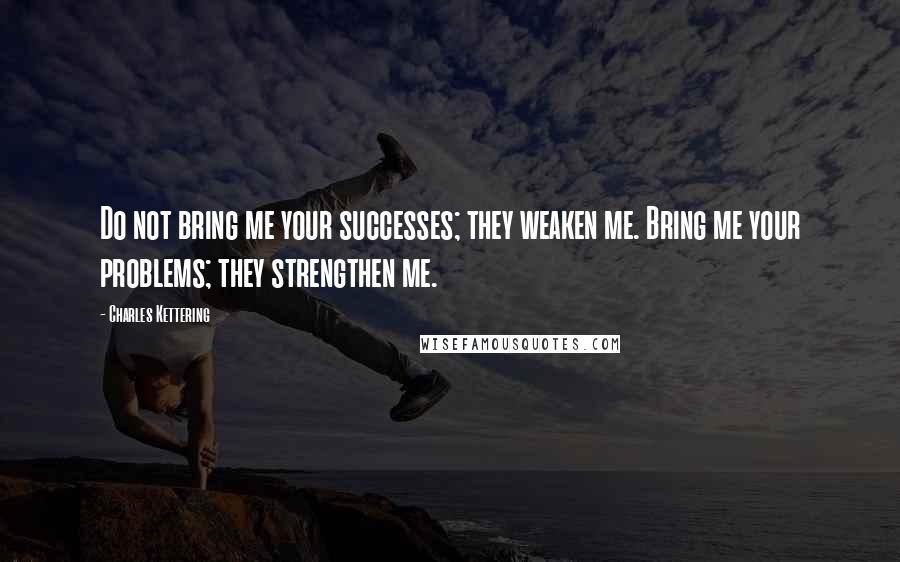 Charles Kettering Quotes: Do not bring me your successes; they weaken me. Bring me your problems; they strengthen me.