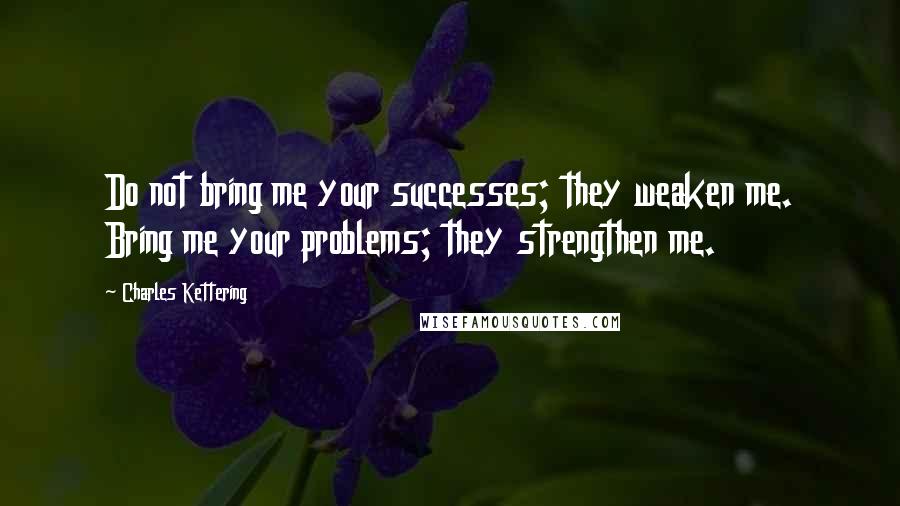 Charles Kettering Quotes: Do not bring me your successes; they weaken me. Bring me your problems; they strengthen me.