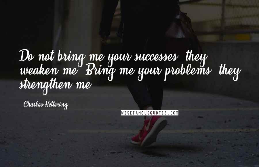 Charles Kettering Quotes: Do not bring me your successes; they weaken me. Bring me your problems; they strengthen me.