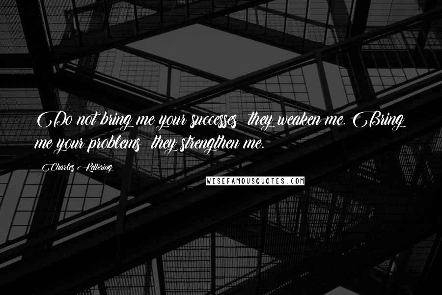 Charles Kettering Quotes: Do not bring me your successes; they weaken me. Bring me your problems; they strengthen me.