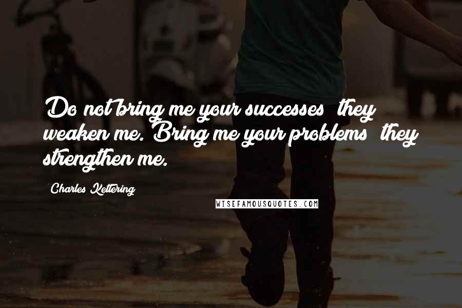 Charles Kettering Quotes: Do not bring me your successes; they weaken me. Bring me your problems; they strengthen me.