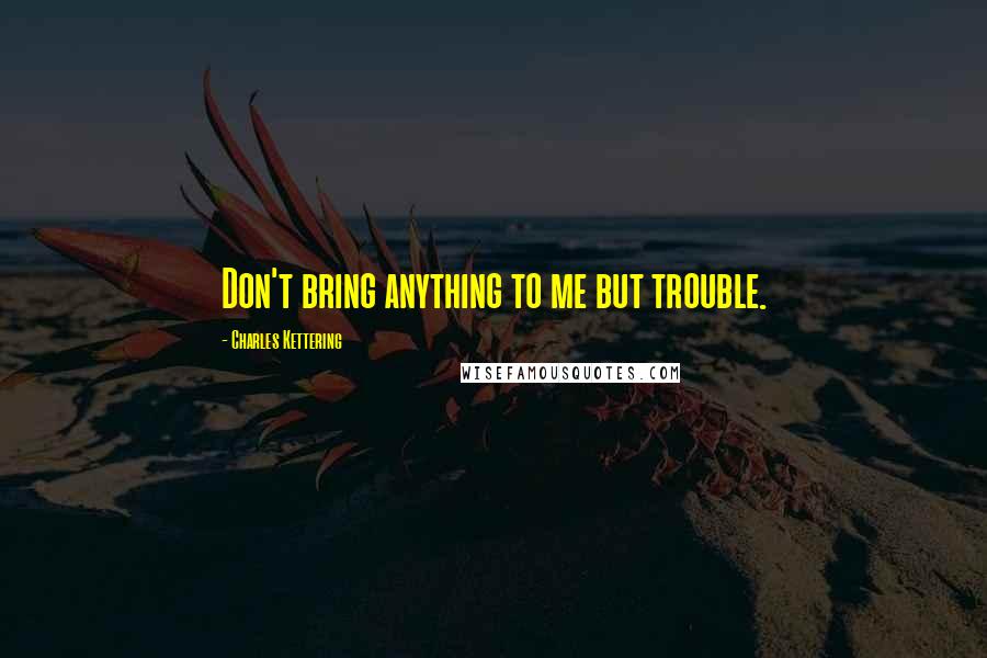 Charles Kettering Quotes: Don't bring anything to me but trouble.
