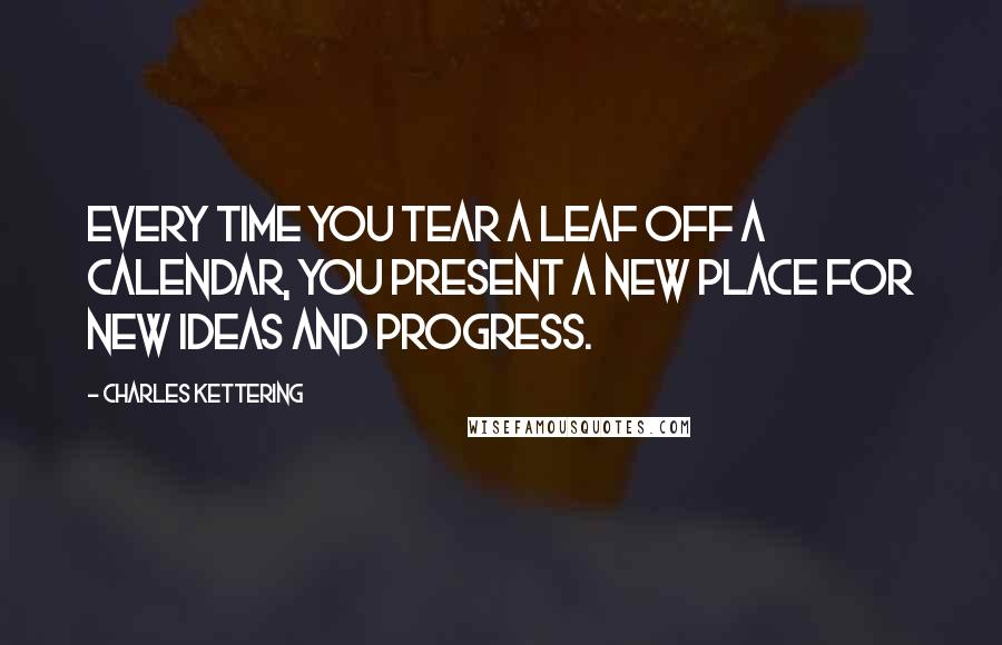 Charles Kettering Quotes: Every time you tear a leaf off a calendar, you present a new place for new ideas and progress.