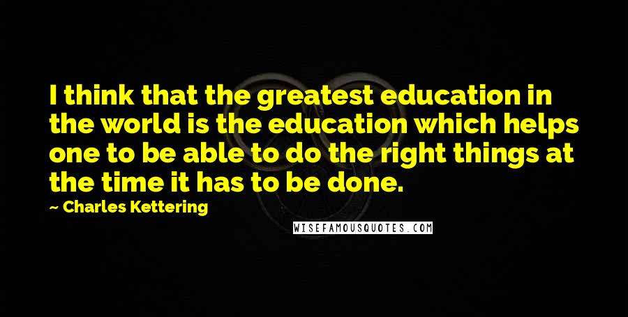 Charles Kettering Quotes: I think that the greatest education in the world is the education which helps one to be able to do the right things at the time it has to be done.