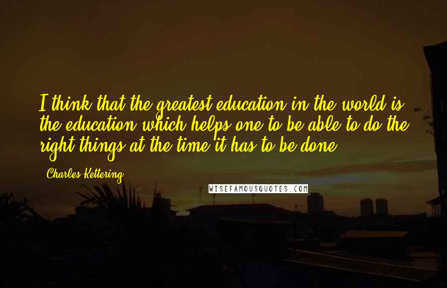 Charles Kettering Quotes: I think that the greatest education in the world is the education which helps one to be able to do the right things at the time it has to be done.