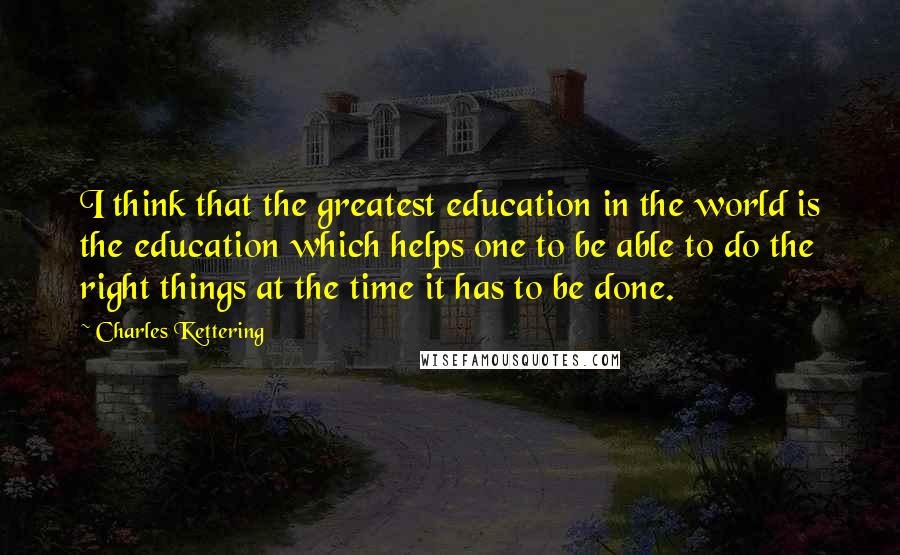 Charles Kettering Quotes: I think that the greatest education in the world is the education which helps one to be able to do the right things at the time it has to be done.