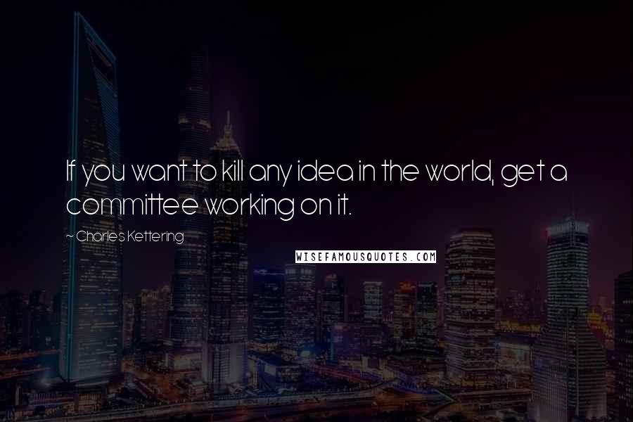 Charles Kettering Quotes: If you want to kill any idea in the world, get a committee working on it.
