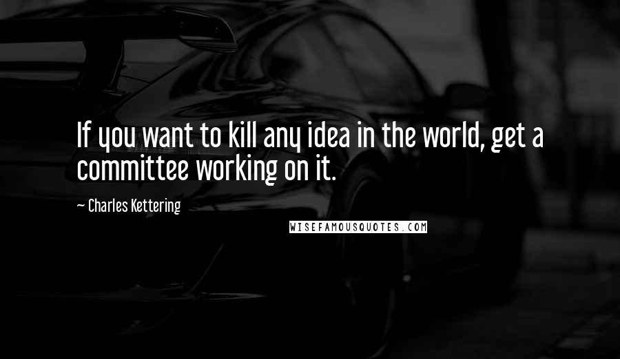 Charles Kettering Quotes: If you want to kill any idea in the world, get a committee working on it.
