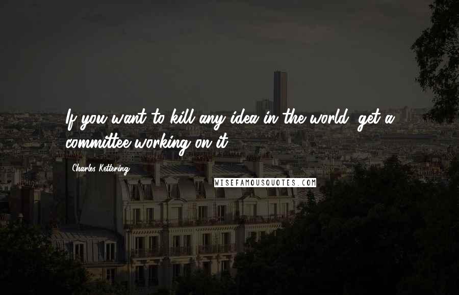 Charles Kettering Quotes: If you want to kill any idea in the world, get a committee working on it.