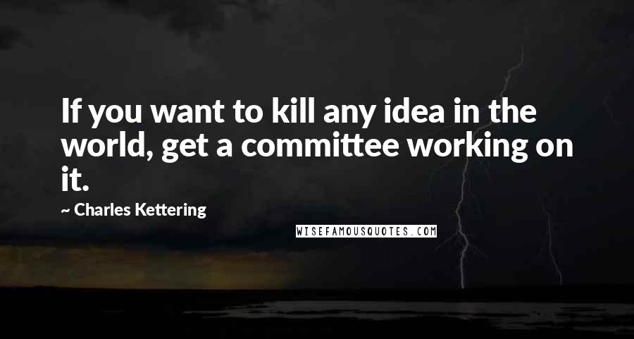 Charles Kettering Quotes: If you want to kill any idea in the world, get a committee working on it.