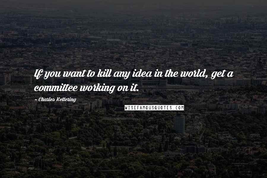 Charles Kettering Quotes: If you want to kill any idea in the world, get a committee working on it.