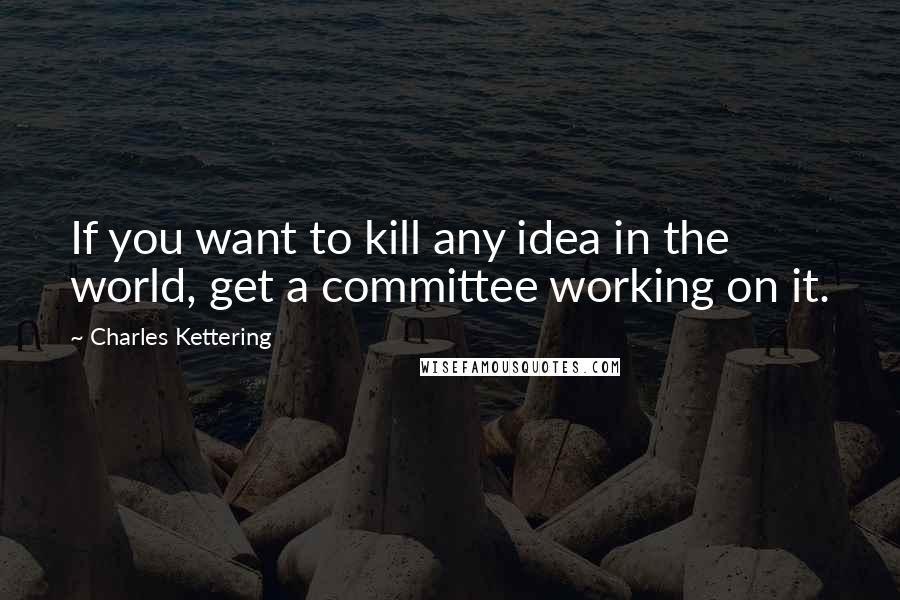 Charles Kettering Quotes: If you want to kill any idea in the world, get a committee working on it.