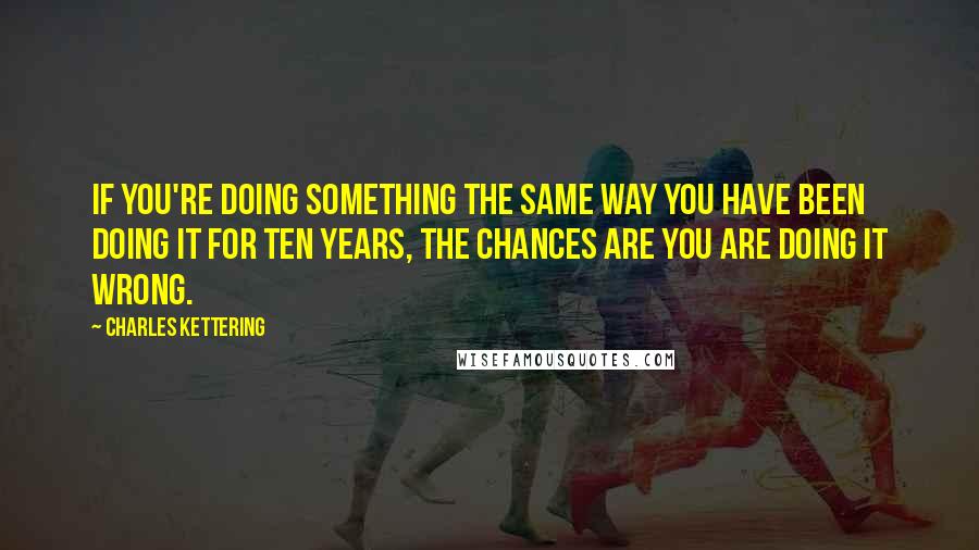Charles Kettering Quotes: If you're doing something the same way you have been doing it for ten years, the chances are you are doing it wrong.