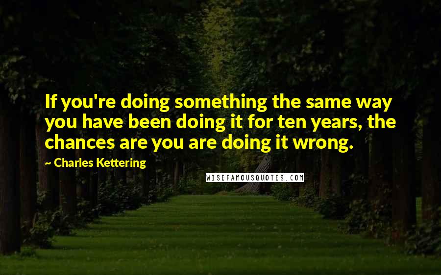Charles Kettering Quotes: If you're doing something the same way you have been doing it for ten years, the chances are you are doing it wrong.