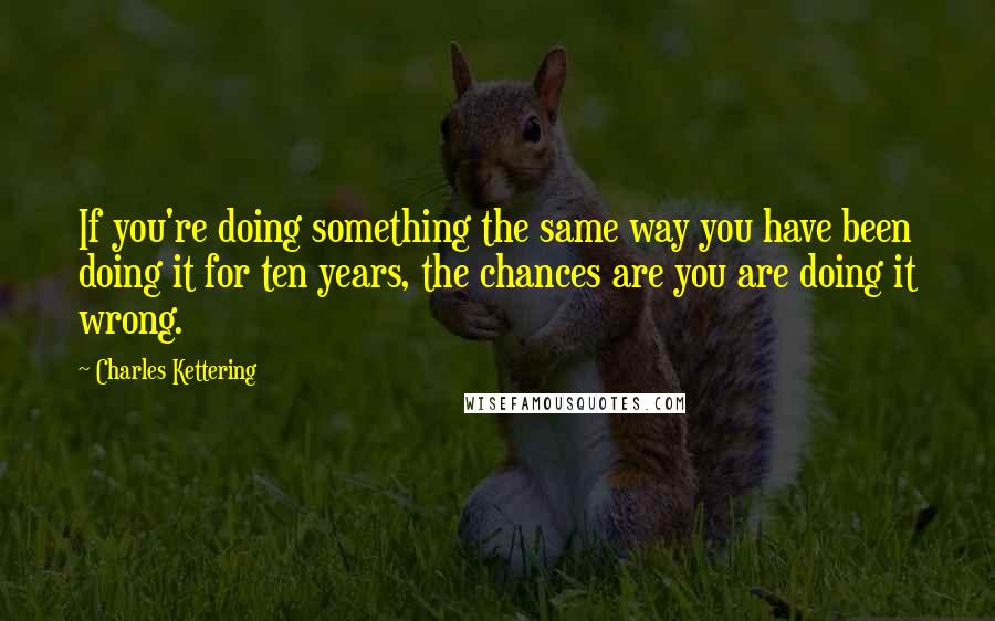 Charles Kettering Quotes: If you're doing something the same way you have been doing it for ten years, the chances are you are doing it wrong.