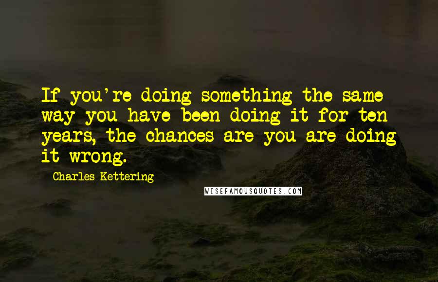 Charles Kettering Quotes: If you're doing something the same way you have been doing it for ten years, the chances are you are doing it wrong.