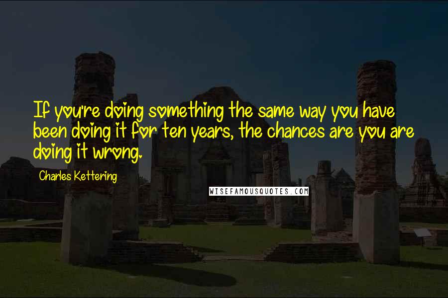 Charles Kettering Quotes: If you're doing something the same way you have been doing it for ten years, the chances are you are doing it wrong.