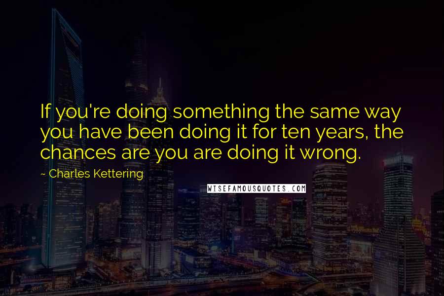 Charles Kettering Quotes: If you're doing something the same way you have been doing it for ten years, the chances are you are doing it wrong.