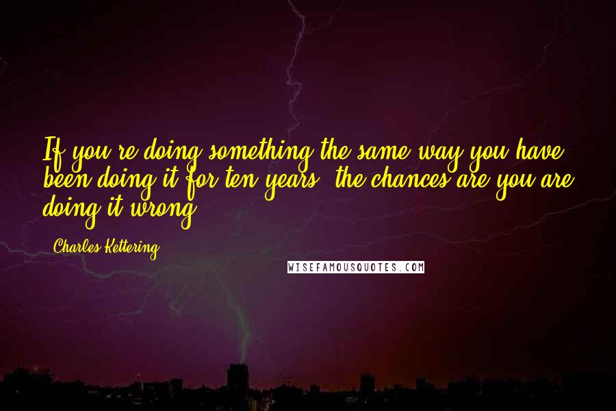 Charles Kettering Quotes: If you're doing something the same way you have been doing it for ten years, the chances are you are doing it wrong.