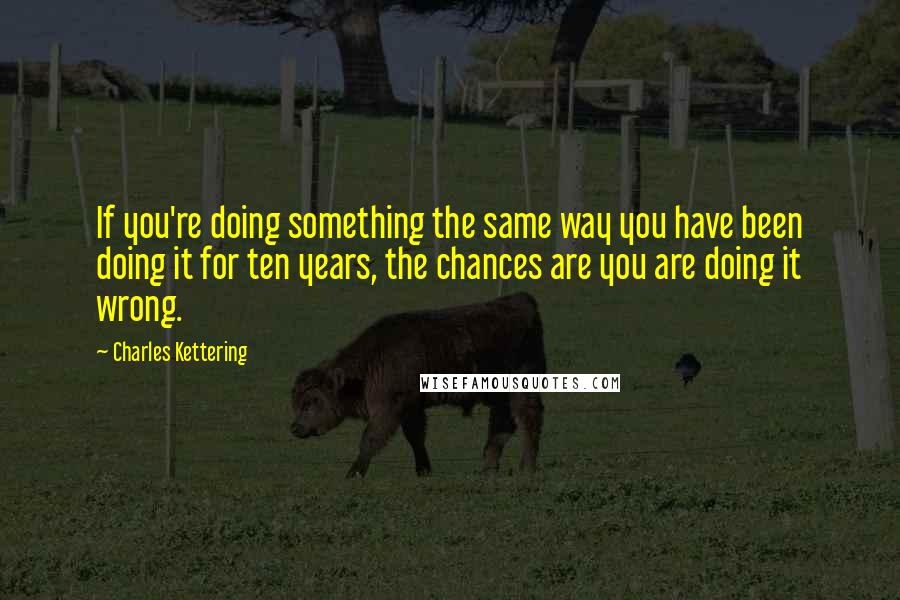 Charles Kettering Quotes: If you're doing something the same way you have been doing it for ten years, the chances are you are doing it wrong.