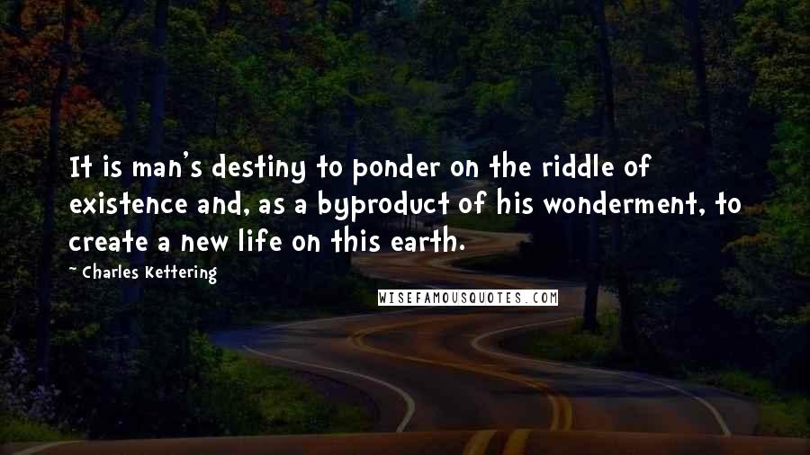 Charles Kettering Quotes: It is man's destiny to ponder on the riddle of existence and, as a byproduct of his wonderment, to create a new life on this earth.