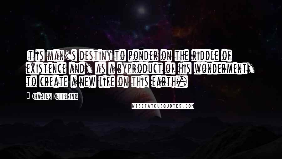 Charles Kettering Quotes: It is man's destiny to ponder on the riddle of existence and, as a byproduct of his wonderment, to create a new life on this earth.