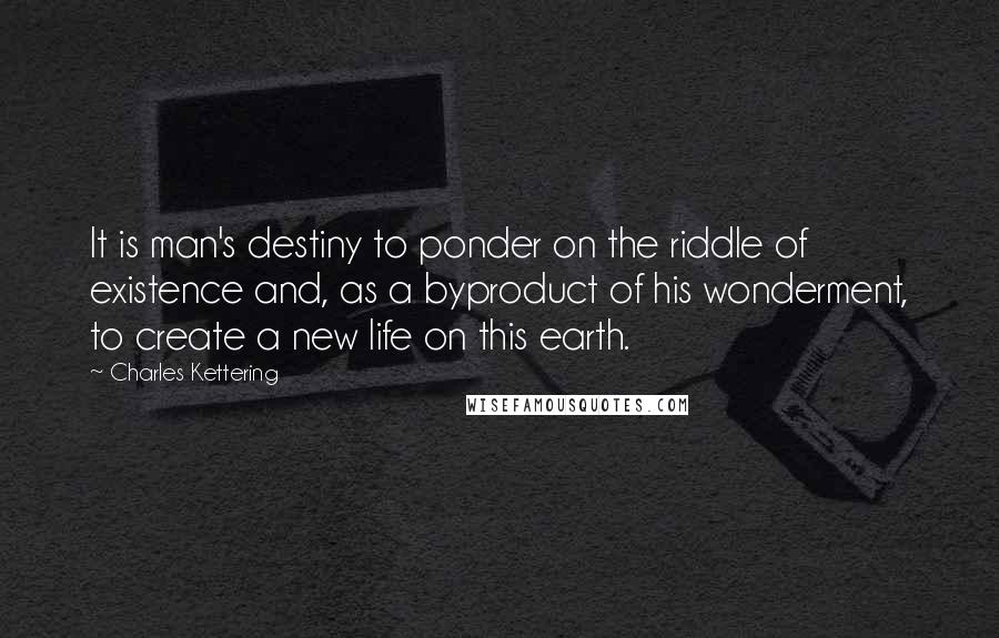 Charles Kettering Quotes: It is man's destiny to ponder on the riddle of existence and, as a byproduct of his wonderment, to create a new life on this earth.