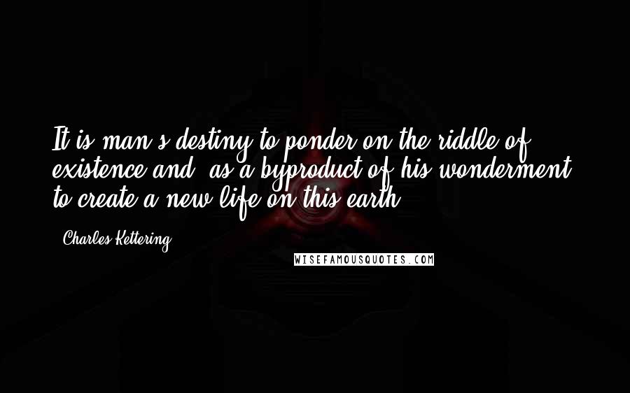 Charles Kettering Quotes: It is man's destiny to ponder on the riddle of existence and, as a byproduct of his wonderment, to create a new life on this earth.