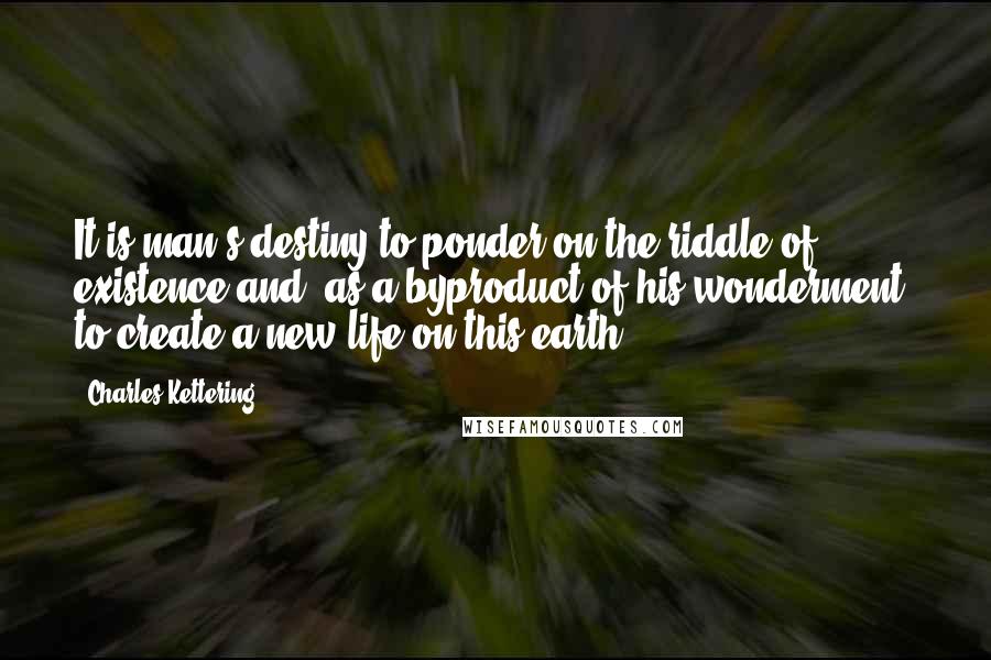 Charles Kettering Quotes: It is man's destiny to ponder on the riddle of existence and, as a byproduct of his wonderment, to create a new life on this earth.