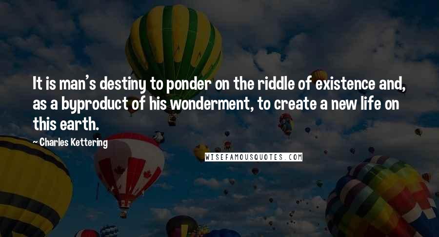 Charles Kettering Quotes: It is man's destiny to ponder on the riddle of existence and, as a byproduct of his wonderment, to create a new life on this earth.