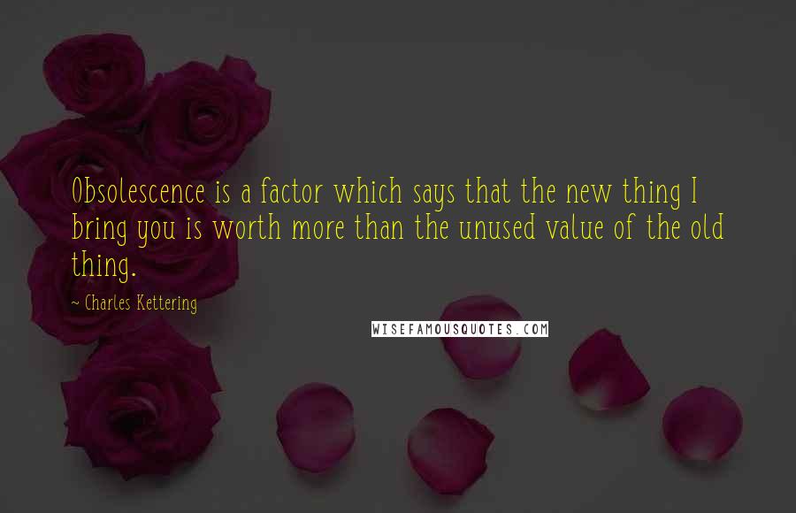 Charles Kettering Quotes: Obsolescence is a factor which says that the new thing I bring you is worth more than the unused value of the old thing.