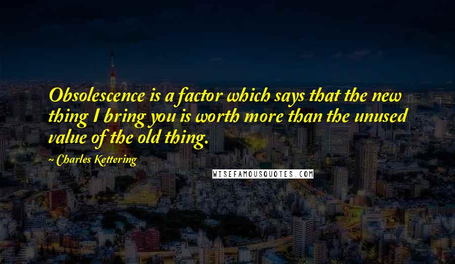 Charles Kettering Quotes: Obsolescence is a factor which says that the new thing I bring you is worth more than the unused value of the old thing.