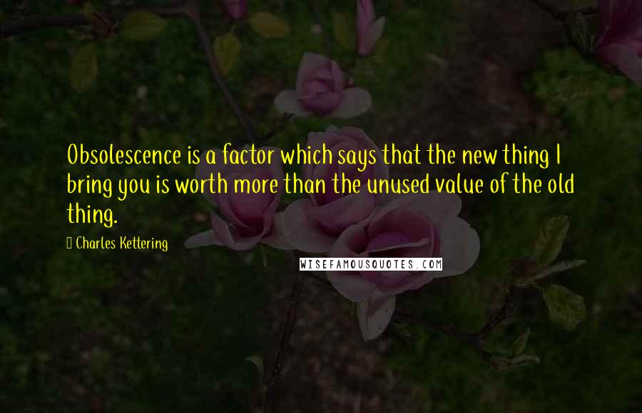 Charles Kettering Quotes: Obsolescence is a factor which says that the new thing I bring you is worth more than the unused value of the old thing.