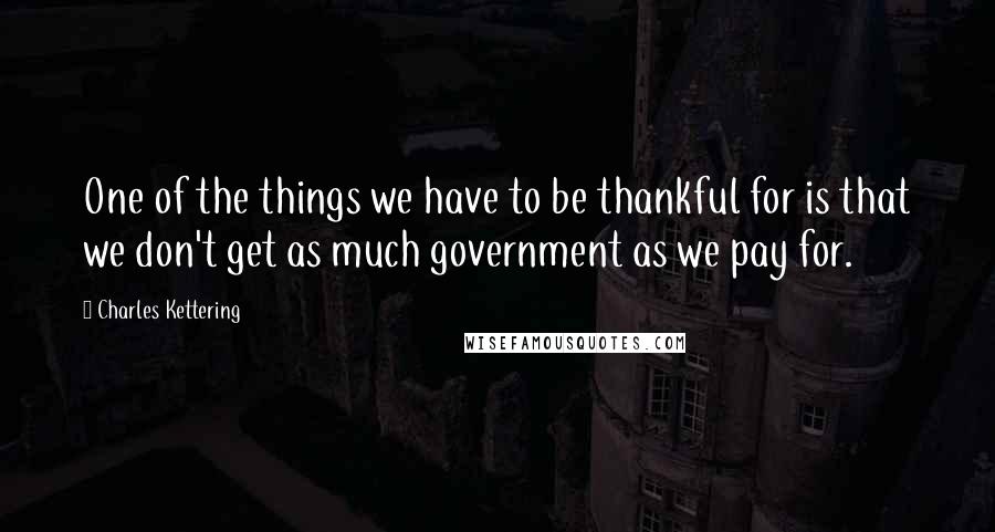 Charles Kettering Quotes: One of the things we have to be thankful for is that we don't get as much government as we pay for.