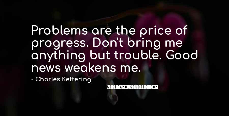 Charles Kettering Quotes: Problems are the price of progress. Don't bring me anything but trouble. Good news weakens me.