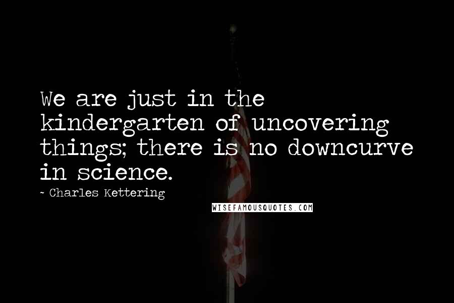 Charles Kettering Quotes: We are just in the kindergarten of uncovering things; there is no downcurve in science.